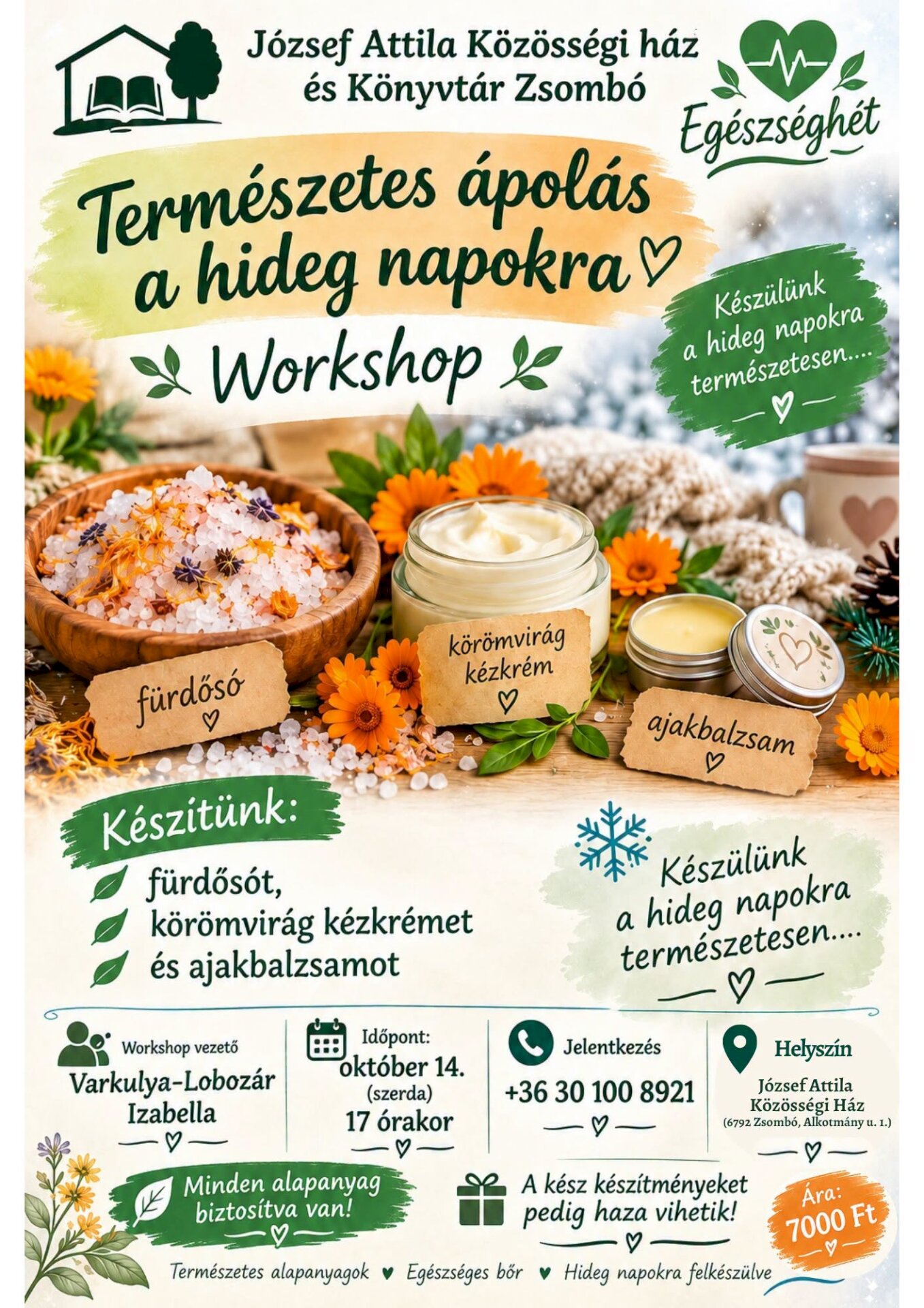 „Természetes ápolás a hideg napokra – Workshop” A rendezvény szervezője a József Attila Közösségi Ház és Könyvtár Zsombó. A workshopon háromféle házi készítésű kozmetikum készül: • fürdősó, • körömvirág kézkrém, • ajakbalzsam. Malapanyag biztosítva van, a kész készítményeket pedig a résztvevők hazavihetik. A program üzenete: természetes alapanyagok használata, az egészséges bőr ápolása és felkészülés a hideg napokra. Workshop vezetője: Varkulya-Lobozár Izabella. Időpont: október 14., szerda, 17 óra. Jelentkezés: +36 30 100 8921. Helyszín: József Attila Közösségi Ház, 6792 Zsombó, Alkotmány út 1. Részvételi díj: 7000 Ft.