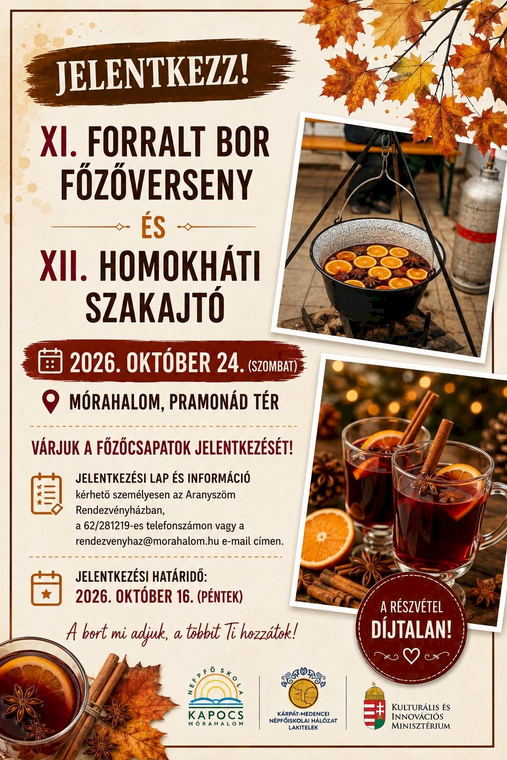 Jelentkezz a XI. Forralt Bor Főzőversenyre és a XII. Homokháti Szakajtóra! Időpont: 2026. október 24., szombat Helyszín: Mórahalom, Pramonád tér A szervezők várják a főzőcsapatok jelentkezését. Jelentkezési lap és információ: Személyesen az Aranyszöm Rendezvényházban, a 62/281-219-es telefonszámon, vagy a rendezvenyhaz@morahalom.hu e-mail-címen kérhető. Jelentkezési határidő: 2026. október 16., péntek. A részvétel díjtalan. A plakát üzenete: „A bort mi adjuk, a többit Ti hozzátok!”